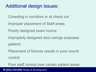 HEALTHCARE Realty & Development
Additional design issues:
Crowding in corridors or at check out
Improper placement of Staff areas
Poorly designed exam rooms
Improperly designed door swings (exposes
patient)
Placement of fixtures results in poor sound
control
Poor staff control over certain patient areas
 