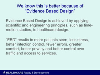 HEALTHCARE Realty & Development
We know this is better because of
“Evidence Based Design”
Evidence Based Design is achieved by applying
scientific and engineering principles, such as time-
motion studies, to healthcare design.
“EBD” results in more patients seen, less stress,
better infection control, fewer errors, greater
comfort, better privacy and better control over
traffic and access to services.
 