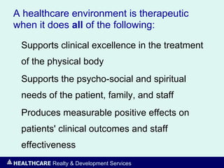 HEALTHCARE Realty & Development Services
A healthcare environment is therapeutic
when it does all of the following:
Supports clinical excellence in the treatment
of the physical body
Supports the psycho-social and spiritual
needs of the patient, family, and staff
Produces measurable positive effects on
patients' clinical outcomes and staff
effectiveness
 