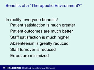 HEALTHCARE Realty & Development Services
Benefits of a “Therapeutic Environment?”
In reality, everyone benefits!
Patient satisfaction is much greater
Patient outcomes are much better
Staff satisfaction is much higher
Absenteeism is greatly reduced
Staff turnover is reduced
Errors are minimized
 