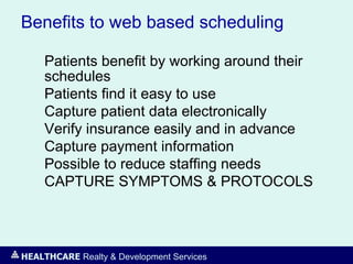 HEALTHCARE Realty & Development Services
Benefits to web based scheduling
Patients benefit by working around their
schedules
Patients find it easy to use
Capture patient data electronically
Verify insurance easily and in advance
Capture payment information
Possible to reduce staffing needs
CAPTURE SYMPTOMS & PROTOCOLS
 
