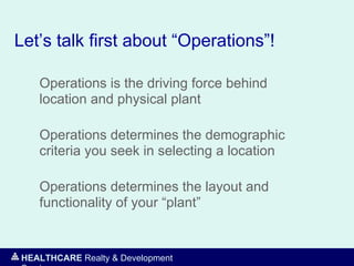 HEALTHCARE Realty & Development
Let’s talk first about “Operations”!
Operations is the driving force behind
location and physical plant
Operations determines the demographic
criteria you seek in selecting a location
Operations determines the layout and
functionality of your “plant”
 