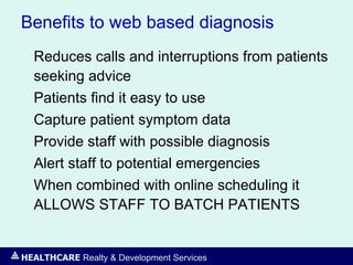 HEALTHCARE Realty & Development Services
Benefits to web based diagnosis
Reduces calls and interruptions from patients
seeking advice
Patients find it easy to use
Capture patient symptom data
Provide staff with possible diagnosis
Alert staff to potential emergencies
When combined with online scheduling it
ALLOWS STAFF TO BATCH PATIENTS
 