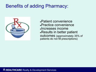 HEALTHCARE Realty & Development Services
Benefits of adding Pharmacy:
●Patient convenience
●Practice convenience
●Increases income
●Results in better patient
outcomes (approximately 35% of
patients do not fill prescriptions)
 