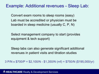 HEALTHCARE Realty & Development Services
Example: Additional revenues - Sleep Lab:
Convert exam rooms to sleep rooms (easy)
Lab must be accredited or physician must be
boarded in sleep medicine (usually C, P, N)
Select management company to start (provides
equipment & tech support)
Sleep labs can also generate significant additional
revenues in patient visits and titration studies
3 P/N x $700/P = $2,100/N - $1,350/N (mf) = $750/N ($195,000/yr)
 