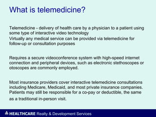 HEALTHCARE Realty & Development Services
What is telemedicine?
Telemedicine - delivery of health care by a physician to a patient using
some type of interactive video technology
Virtually any medical service can be provided via telemedicine for
follow-up or consultation purposes
Requires a secure videoconference system with high-speed internet
connection and peripheral devices, such as electronic stethoscopes or
otoscopes are commonly employed.
Most insurance providers cover interactive telemedicine consultations
including Medicare, Medicaid, and most private insurance companies.
Patients may still be responsible for a co-pay or deductible, the same
as a traditional in-person visit.
 