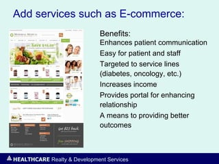 HEALTHCARE Realty & Development Services
Add services such as E-commerce:
Benefits:
Enhances patient communication
Easy for patient and staff
Targeted to service lines
(diabetes, oncology, etc.)
Increases income
Provides portal for enhancing
relationship
A means to providing better
outcomes
 