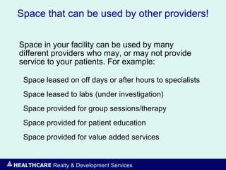 HEALTHCARE Realty & Development Services
Space that can be used by other providers!
Space in your facility can be used by many
different providers who may, or may not provide
service to your patients. For example:
Space leased on off days or after hours to specialists
Space leased to labs (under investigation)
Space provided for group sessions/therapy
Space provided for patient education
Space provided for value added services
 