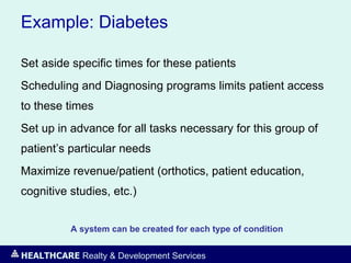 HEALTHCARE Realty & Development Services
Example: Diabetes
Set aside specific times for these patients
Scheduling and Diagnosing programs limits patient access
to these times
Set up in advance for all tasks necessary for this group of
patient’s particular needs
Maximize revenue/patient (orthotics, patient education,
cognitive studies, etc.)
A system can be created for each type of condition
 