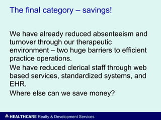 HEALTHCARE Realty & Development Services
The final category – savings!
We have already reduced absenteeism and
turnover through our therapeutic
environment – two huge barriers to efficient
practice operations.
We have reduced clerical staff through web
based services, standardized systems, and
EHR.
Where else can we save money?
 