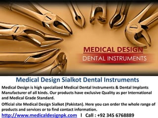 Medical Design Sialkot Dental Instruments
Medical Design is high specialized Medical Dental Instruments & Dental Implants
Manufacturer of all kinds. Our products have exclusive Quality as per International
and Medical Grade Standard.
Official site Medical Design Sialkot (Pakistan). Here you can order the whole range of
products and services or to find contact information.
http://www.medicaldesignpk.com l Call : +92 345 6768889
 