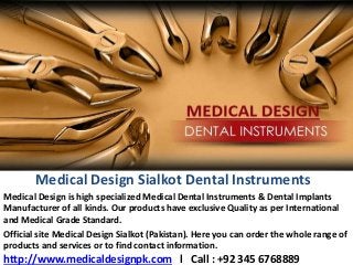 Medical Design Sialkot Dental Instruments
Medical Design is high specialized Medical Dental Instruments & Dental Implants
Manufacturer of all kinds. Our products have exclusive Quality as per International
and Medical Grade Standard.
Official site Medical Design Sialkot (Pakistan). Here you can order the whole range of
products and services or to find contact information.
http://www.medicaldesignpk.com l Call : +92 345 6768889
 