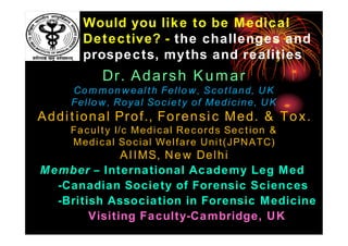 Would you like to be Medical
Detective? - the challenges and
prospects, myths and realities

Dr. Adarsh Kumar
Commonwealth Fellow, Scotland, UK
Fellow, Royal Society of Medicine, UK

Additional Prof., Forensic Med. & Tox.
Faculty I/c Medical Records Section &
Medical Social Welfare Unit(JPNATC)

AIIMS, New Delhi
Member – International Academy Leg Med
-Canadian Society of Forensic Sciences
-British Association in Forensic Medicine
Visiting Faculty-Cambridge, UK

 