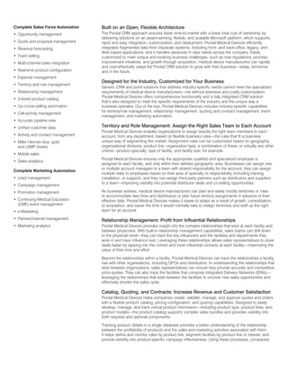 Complete Sales Force Automation     Built on an Open, Flexible Architecture
• Opportunity management            The Pivotal CRM approach ensures faster time-to-market with a lower total cost of ownership by
                                    delivering solutions on an award-winning, flexible, and scalable Microsoft platform, which supports
• Quote and proposal management     rapid and easy integration, customization, and deployment. Pivotal Medical Devices efficiently
• Revenue forecasting               integrates fragmented data from disparate systems, including front- and back-office, legacy, and
                                    Web-based applications, and it handles variances in data needs across the company. Easily
• Team selling                      customized to meet unique and evolving business challenges, such as new regulations, process-
• Multi-channel sales integration   improvement initiatives, and growth through acquisition, medical device manufacturers can rapidly
                                    and cost-effectively adapt the Pivotal CRM solution to grow with their business—today, tomorrow,
• Real-time product configuration   and in the future.
• Expense management
                                    Designed for the Industry, Customized for Your Business
• Territory and role management
                                    Generic CRM and point solutions that address industry-specific needs cannot meet the specialized
• Relationship management           requirements of medical device manufacturers—not without extensive and costly customization.
                                    Pivotal Medical Devices offers comprehensive functionality and a fully integrated CRM solution
• 3-tiered product catalog
                                    that’s also designed to meet the specific requirements of the industry and the unique way a
• Up-/cross-selling automation      business operates. Out of the box, Pivotal Medical Devices includes industry-specific capabilities
                                    for territory/role management, relationship management, quoting and contract management, event
• Call-activity management
                                    management, and marketing automation.
• Accurate pipeline view
• Unified customer data             Territory and Role Management: Assign the Right Sales Team to Each Account
                                    Pivotal Medical Devices enables organizations to assign exactly the right team members to each
• Activity and contact management   account, from any department, based on flexible business rules—the rules that fit a business’
• Miller Heiman blue, gold,         unique way of segmenting the market. Assignment rules can be customized based on geography,
  and LAMP sheets                   organizational divisions, product line, organization type, a combination of these, or virtually any other
                                    criteria—product specialty, type of facility, and facility size, for example.
• Mobile sales
                                    Pivotal Medical Devices ensures only the appropriate qualified and specialized employee is
• Sales analytics
                                    assigned to each facility, and only within their defined geographic area. Businesses can assign one
                                    or multiple account managers to a team with shared responsibility for the account; they can assign
Complete Marketing Automation
                                    multiple roles to employees based on their area of specialty or responsibility (including training,
• Lead management                   installation, or support); and they can assign third-party partners such as distributors and suppliers
                                    to a team—improving visibility into potential distributor deals and co-selling opportunities.
• Campaign management
• Promotion management              As business evolves, medical device manufacturers can plan and easily modify territories or roles
                                    to accommodate new hires and distributors or plan future territory assignments in advance of their
• Continuing Medical Education      effective date. Pivotal Medical Devices makes it easier to adapt as a result of growth, consolidation,
  (CME) event management            or acquisition, and saves the time it would normally take to realign territories and staff up the right
• e-Marketing                       team for an account.

• Partner/channel management        Relationship Management: Profit from Influential Relationships
• Marketing analytics               Pivotal Medical Devices provides insight into the complex relationships that exist at each facility and
                                    between physicians. With built-in relationship management capabilities, sales teams can drill down
                                    to the physician level—they can track the key influencers and the facilities and departments they
                                    work in and have influence over. Leveraging these relationships allows sales representatives to close
                                    deals faster by tapping into the correct and most influential contacts at each facility—maximizing the
                                    value of their time and effort.

                                    Beyond the relationships within a facility, Pivotal Medical Devices can track the relationships a facility
                                    has with other organizations, including GPOs and distributors. In understanding the relationships that
                                    exist between organizations, sales representatives can ensure they provide accurate and competitive
                                    price quotes. They can also track the facilities that comprise Integrated Delivery Networks (IDNs)—
                                    leveraging the relationships that exist between the facilities to uncover new sales opportunities and
                                    effectively shorten the sales cycle.

                                    Catalog, Quoting, and Contracts: Increase Revenue and Customer Satisfaction
                                    Pivotal Medical Devices helps companies create, validate, manage, and approve quotes and orders
                                    with a flexible product catalog, pricing configuration, and quoting capabilities. Designed to easily
                                    develop, manage, and track critical product information—including product type, product lines, and
                                    product models—the product catalog supports complex sales bundles and provides visibility into
                                    both required and optional components.

                                    Tracking product details in a single database provides a better understanding of the relationship
                                    between the profitability of products and the sales and marketing activities associated with them.
                                    It helps define and monitor roles by product line, segment facilities by product line of interest, and
                                    provide visibility into product-specific campaign effectiveness. Using these processes, companies
 