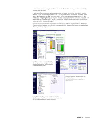 can maximize revenue through up-sell and cross-sell offers, while ensuring product compatibility
and purchase eligibility.

A pricing configurator ensures quotes are accurate, complete, competitive, and valid. It creates
effective quotes by enforcing business rules such as pricing breaks and volume discounts, lease
versus purchase financing, and minimum pricing, and it considers relationships with GPOs and
distributors—mitigating the request for price rebates. Sales representatives can share proposals with
sales managers before sending a quote to a customer, preventing over-discounting and ensuring
quotes are within established ranges.

From quote to contract, sales representatives and support staff can monitor and track the details
of every contract—volume commitments, contract expiration dates, and renewals—increasing their
efficiency and capturing revenue.




SmartPortal provides management visibility
into sales performance—assigned contracts,
quotes pending approval, opportunities, and
activated and expiring roles.




                                                                    Opportunity Snapshot provides visibility into
                                                                    the status of an account—the assigned sales
                                                                    team and distributors, pending quotes, and
                                                                    sales milestones.




Facility Relationship Tree provides visibility into a facility’s
organizational structure, the key influencers in each department,
and their relationships with GPOs and distributors.




                                                                                             Pivotal CRM | Datasheet
 