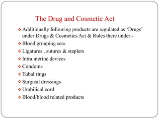 The Drug and Cosmetic Act
 Additionally following products are regulated as ‘Drugs’
  under Drugs & Cosmetics Act & Rules there under:-
 Blood grouping sera
 Ligatures , sutures & staplers
 Intra uterine devices
 Condoms
 Tubal rings
 Surgical dressings
 Umbilical cord
 Blood/blood related products
 