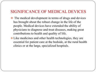 SIGNIFICANCE OF MEDICAL DEVICES
 The medical development in terms of drugs and devices
  has brought about the robust change in the life of the
  people. Medical devices have extended the ability of
  physicians to diagnose and treat diseases, making great
  contributions to health and quality of life.
 Like medicines and other health technologies, they are
  essential for patient care at the bedside, at the rural health
  clinics or at the large, specialized hospitals.
 
