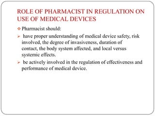ROLE OF PHARMACIST IN REGULATION ON
USE OF MEDICAL DEVICES
 Pharmacist should:
 have proper understanding of medical device safety, risk
 involved, the degree of invasiveness, duration of
 contact, the body system affected, and local versus
 systemic effects.
 be actively involved in the regulation of effectiveness and
 performance of medical device.
 