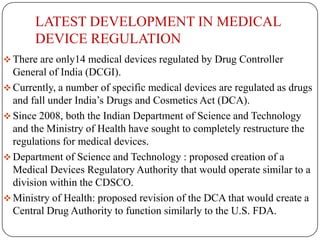 LATEST DEVELOPMENT IN MEDICAL
       DEVICE REGULATION
 There are only14 medical devices regulated by Drug Controller
  General of India (DCGI).
 Currently, a number of specific medical devices are regulated as drugs
  and fall under India’s Drugs and Cosmetics Act (DCA).
 Since 2008, both the Indian Department of Science and Technology
  and the Ministry of Health have sought to completely restructure the
  regulations for medical devices.
 Department of Science and Technology : proposed creation of a
  Medical Devices Regulatory Authority that would operate similar to a
  division within the CDSCO.
 Ministry of Health: proposed revision of the DCA that would create a
  Central Drug Authority to function similarly to the U.S. FDA.
 
