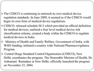  The CDSCO is continuing to entrench its own medical device
  regulation standards. In June 2009, it seemed as if the CDSCO would
  begin its own form of medical device regulations.
 CDSCO: released schedule M-3 which provided an official definition
  for medical devices, outlined a four level medical device risk
  classification scheme, created a body within the CDSCO to regulate
  medical devices in India.
 Ministry of Health and Family Welfare, Government of India, with
  WHO funding, initiated a country wide National Pharmacovigilance
  Program.
 Central Drugs Standard Control Organization (CDSCO), New
  Delhi, coordinates the program. The Honorable Minister of Health, Dr.
  Anbumani Ramadass at New Delhi, officially launched the program
  on November 23, 2004.
 