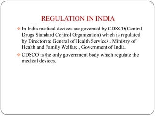 REGULATION IN INDIA
 In India medical devices are governed by CDSCO(Central
  Drugs Standard Control Organization) which is regulated
  by Directorate General of Health Services , Ministry of
  Health and Family Welfare , Government of India.
 CDSCO is the only government body which regulate the
  medical devices.
 