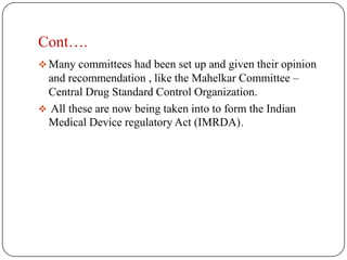 Cont….
 Many committees had been set up and given their opinion
 and recommendation , like the Mahelkar Committee –
 Central Drug Standard Control Organization.
 All these are now being taken into to form the Indian
 Medical Device regulatory Act (IMRDA).
 
