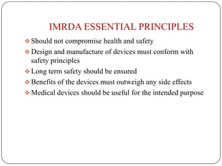 IMRDA ESSENTIAL PRINCIPLES
 Should not compromise health and safety
 Design and manufacture of devices must conform with
  safety principles
 Long term safety should be ensured
 Benefits of the devices must outweigh any side effects
 Medical devices should be useful for the intended purpose
 
