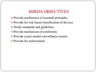 IMRDA OBJECTIVES
 Provide notification of essential principles
 Provide for risk based classification of devices
 Notify standards and guidelines
 Provide mechanism of conformity
 Provide a post market surveillance system
 Provide for enforcement
 