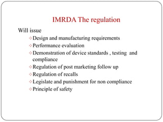 IMRDA The regulation
Will issue
    Design and manufacturing requirements
    Performance evaluation
    Demonstration of device standards , testing and
     compliance
    Regulation of post marketing follow up
    Regulation of recalls
    Legislate and punishment for non compliance
    Principle of safety
 