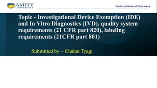Topic - Investigational Device Exemption (IDE)
and In Vitro Diagnostics (IVD), quality system
requirements (21 CFR part 820), labeling
requirements (21CFR part 801)
Submitted by – Chahat Tyagi
 