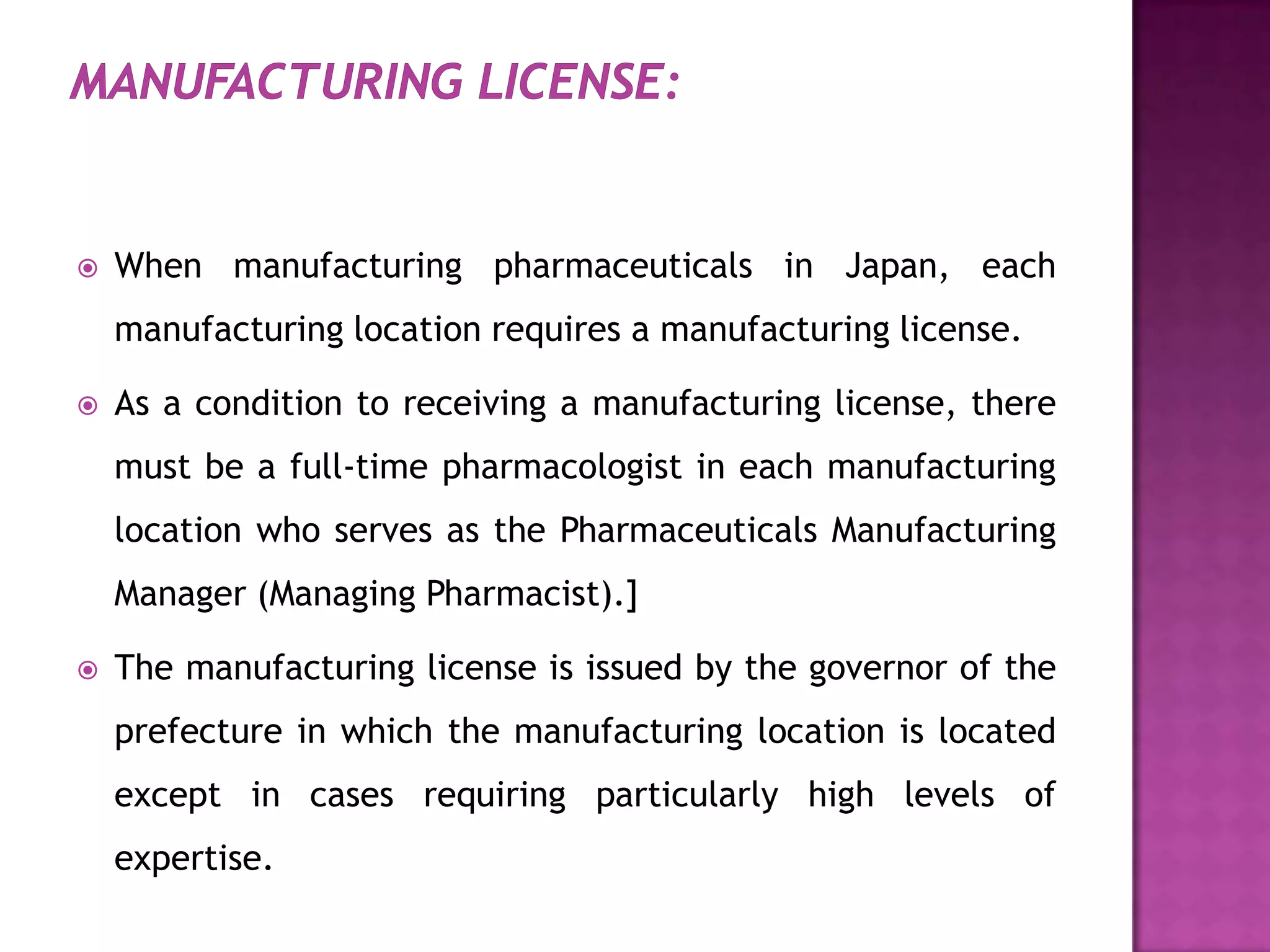    When manufacturing pharmaceuticals in Japan, each
    manufacturing location requires a manufacturing license.

   As a condition to receiving a manufacturing license, there
    must be a full-time pharmacologist in each manufacturing
    location who serves as the Pharmaceuticals Manufacturing
    Manager (Managing Pharmacist).]

   The manufacturing license is issued by the governor of the
    prefecture in which the manufacturing location is located
    except in cases requiring particularly high levels of
    expertise.
 