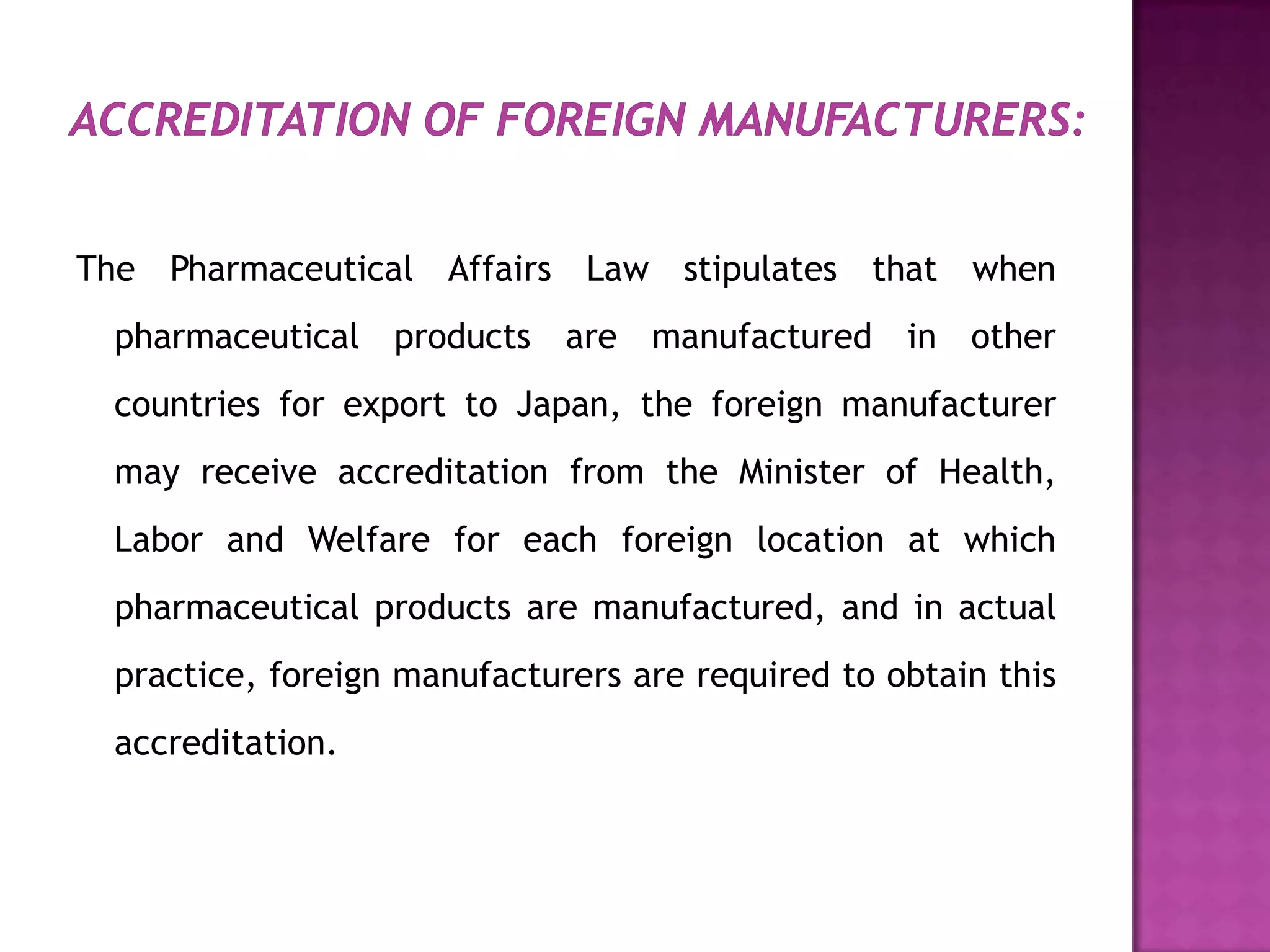The Pharmaceutical Affairs Law stipulates that when
 pharmaceutical products are manufactured in other
 countries for export to Japan, the foreign manufacturer
 may receive accreditation from the Minister of Health,
 Labor and Welfare for each foreign location at which
 pharmaceutical products are manufactured, and in actual
 practice, foreign manufacturers are required to obtain this
 accreditation.
 