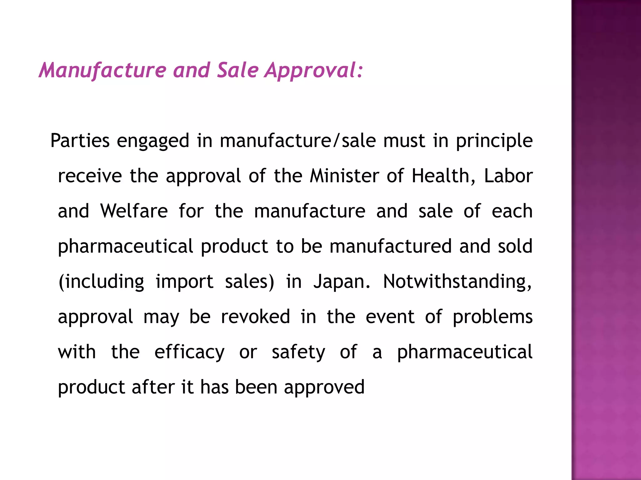 Manufacture and Sale Approval:


 Parties engaged in manufacture/sale must in principle
 receive the approval of the Minister of Health, Labor
 and Welfare for the manufacture and sale of each
 pharmaceutical product to be manufactured and sold
 (including import sales) in Japan. Notwithstanding,
 approval may be revoked in the event of problems
 with the efficacy or safety of a pharmaceutical
 product after it has been approved
 
