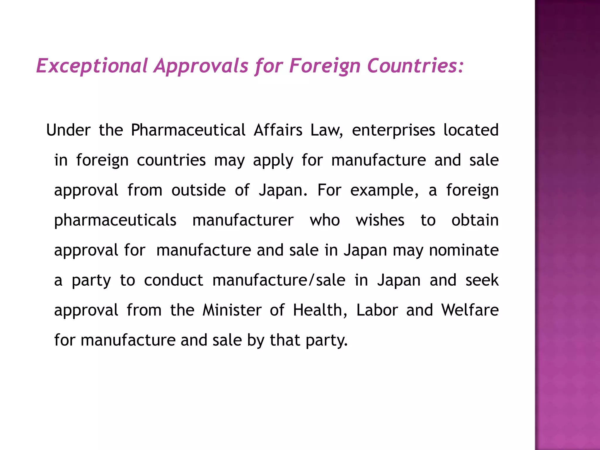 Exceptional Approvals for Foreign Countries:


 Under the Pharmaceutical Affairs Law, enterprises located
  in foreign countries may apply for manufacture and sale
  approval from outside of Japan. For example, a foreign
  pharmaceuticals manufacturer who wishes to obtain
  approval for manufacture and sale in Japan may nominate
  a party to conduct manufacture/sale in Japan and seek
  approval from the Minister of Health, Labor and Welfare
  for manufacture and sale by that party.
 