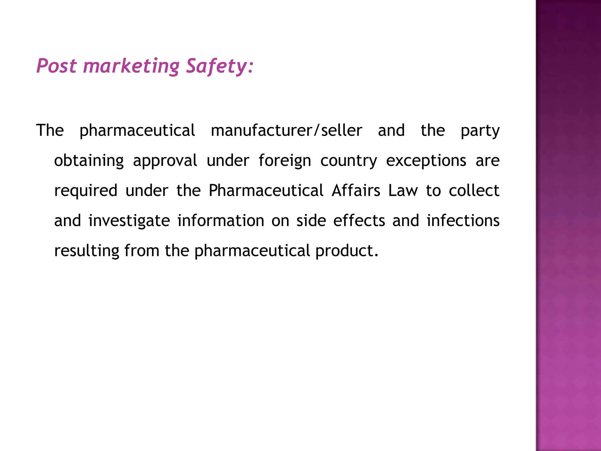Post marketing Safety:


The pharmaceutical manufacturer/seller and the party
  obtaining approval under foreign country exceptions are
  required under the Pharmaceutical Affairs Law to collect
  and investigate information on side effects and infections
  resulting from the pharmaceutical product.
 