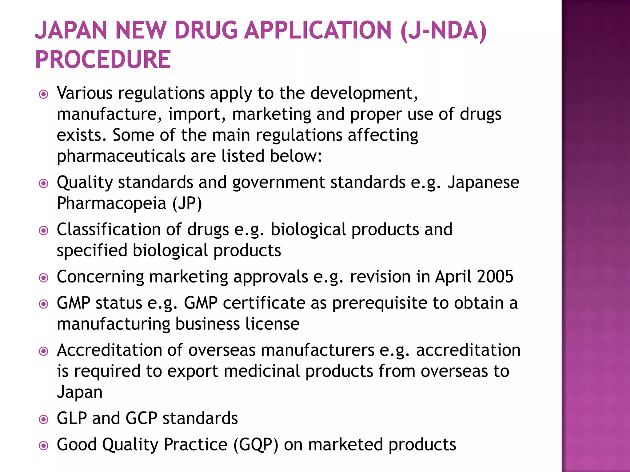    Various regulations apply to the development,
    manufacture, import, marketing and proper use of drugs
    exists. Some of the main regulations affecting
    pharmaceuticals are listed below:
   Quality standards and government standards e.g. Japanese
    Pharmacopeia (JP)
   Classification of drugs e.g. biological products and
    specified biological products
   Concerning marketing approvals e.g. revision in April 2005
   GMP status e.g. GMP certificate as prerequisite to obtain a
    manufacturing business license
   Accreditation of overseas manufacturers e.g. accreditation
    is required to export medicinal products from overseas to
    Japan
   GLP and GCP standards
   Good Quality Practice (GQP) on marketed products
 