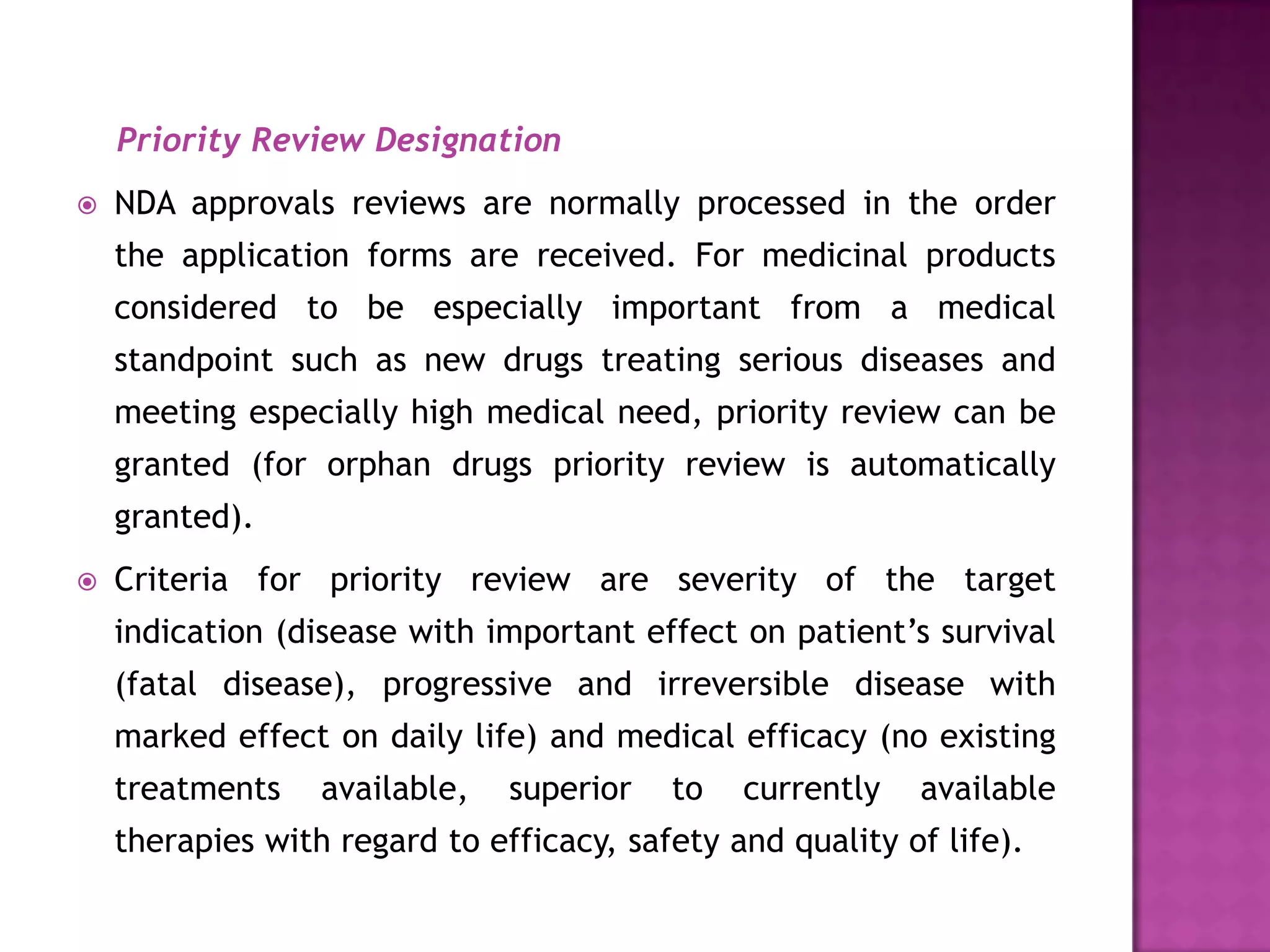 Priority Review Designation
   NDA approvals reviews are normally processed in the order
    the application forms are received. For medicinal products
    considered to be especially important from a medical
    standpoint such as new drugs treating serious diseases and
    meeting especially high medical need, priority review can be
    granted (for orphan drugs priority review is automatically
    granted).
   Criteria for priority review are severity of the target
    indication (disease with important effect on patient’s survival
    (fatal disease), progressive and irreversible disease with
    marked effect on daily life) and medical efficacy (no existing
    treatments    available,   superior   to   currently   available
    therapies with regard to efficacy, safety and quality of life).
 