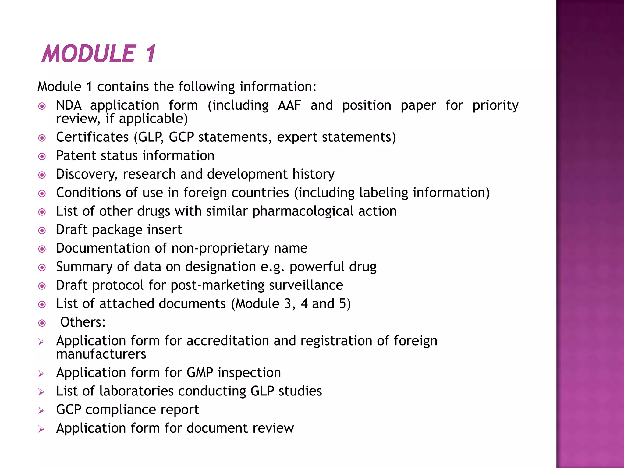 Module 1 contains the following information:
 NDA application form (including AAF and position paper for priority
  review, if applicable)
 Certificates (GLP, GCP statements, expert statements)
 Patent status information
 Discovery, research and development history
 Conditions of use in foreign countries (including labeling information)
 List of other drugs with similar pharmacological action
 Draft package insert
 Documentation of non-proprietary name
 Summary of data on designation e.g. powerful drug
 Draft protocol for post-marketing surveillance
 List of attached documents (Module 3, 4 and 5)
 Others:
 Application form for accreditation and registration of foreign
  manufacturers
 Application form for GMP inspection
 List of laboratories conducting GLP studies
 GCP compliance report
 Application form for document review
 