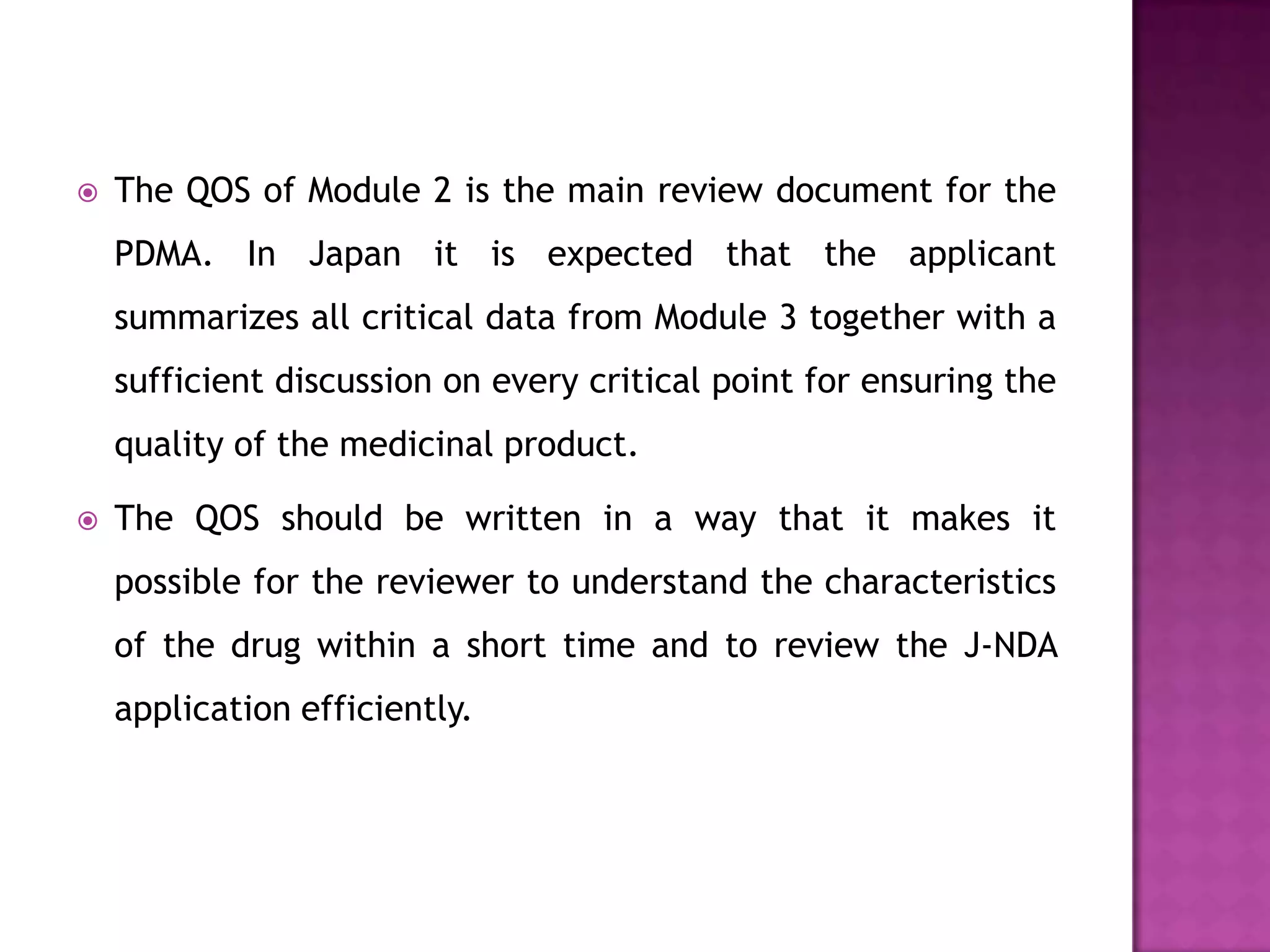    The QOS of Module 2 is the main review document for the
    PDMA. In Japan it is expected that the applicant
    summarizes all critical data from Module 3 together with a
    sufficient discussion on every critical point for ensuring the
    quality of the medicinal product.

   The QOS should be written in a way that it makes it
    possible for the reviewer to understand the characteristics
    of the drug within a short time and to review the J-NDA
    application efficiently.
 