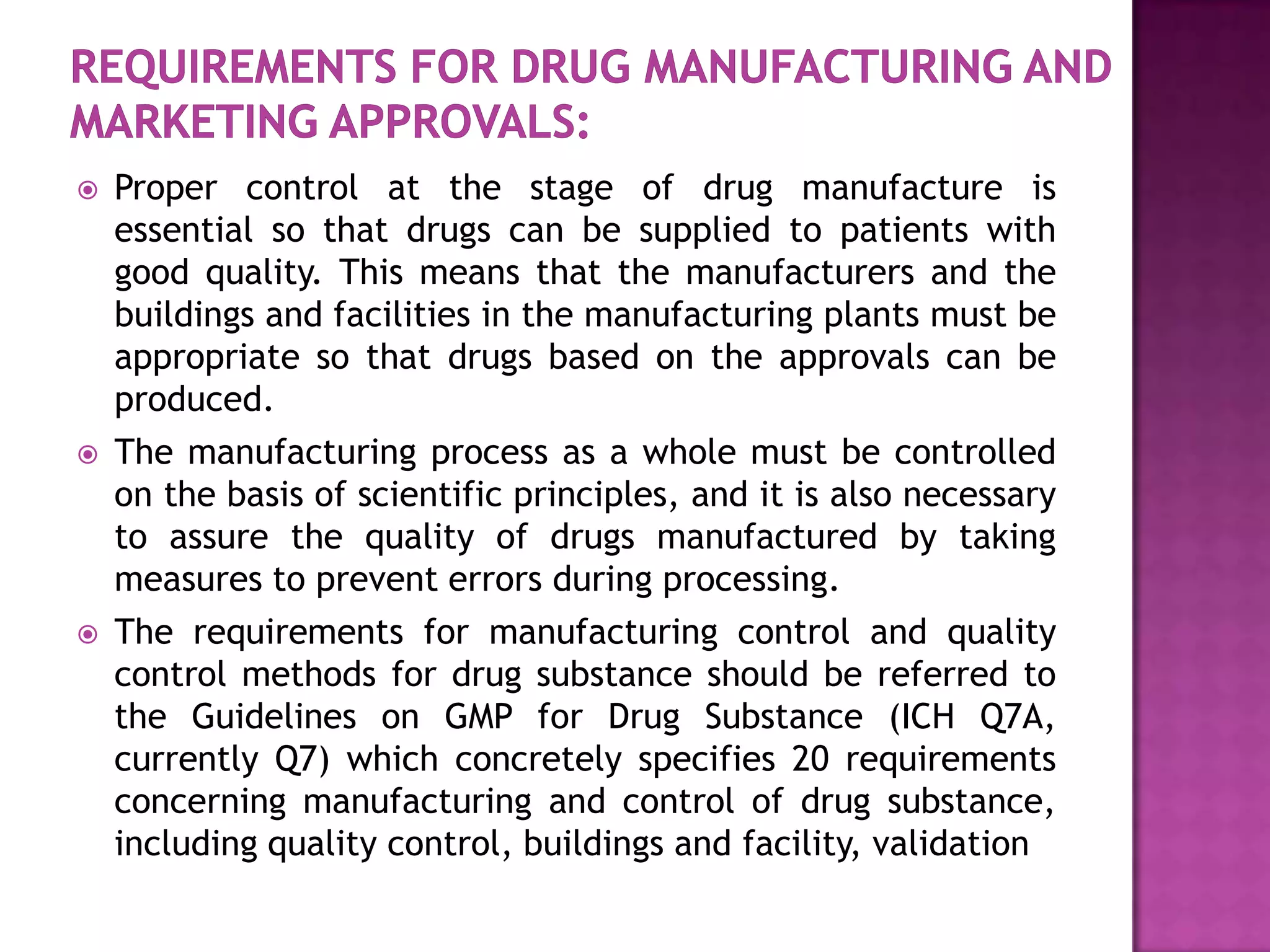    Proper control at the stage of drug manufacture is
    essential so that drugs can be supplied to patients with
    good quality. This means that the manufacturers and the
    buildings and facilities in the manufacturing plants must be
    appropriate so that drugs based on the approvals can be
    produced.
   The manufacturing process as a whole must be controlled
    on the basis of scientific principles, and it is also necessary
    to assure the quality of drugs manufactured by taking
    measures to prevent errors during processing.
   The requirements for manufacturing control and quality
    control methods for drug substance should be referred to
    the Guidelines on GMP for Drug Substance (ICH Q7A,
    currently Q7) which concretely specifies 20 requirements
    concerning manufacturing and control of drug substance,
    including quality control, buildings and facility, validation
 