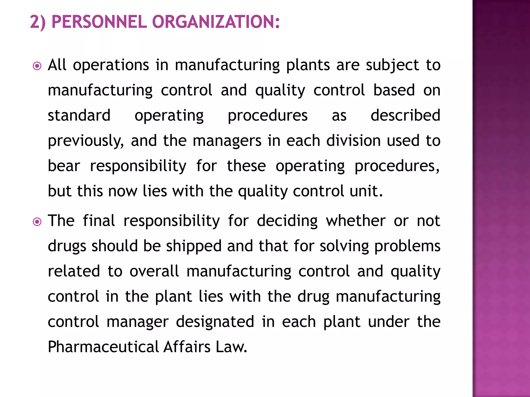    All operations in manufacturing plants are subject to
    manufacturing control and quality control based on
    standard    operating    procedures     as    described
    previously, and the managers in each division used to
    bear responsibility for these operating procedures,
    but this now lies with the quality control unit.
   The final responsibility for deciding whether or not
    drugs should be shipped and that for solving problems
    related to overall manufacturing control and quality
    control in the plant lies with the drug manufacturing
    control manager designated in each plant under the
    Pharmaceutical Affairs Law.
 