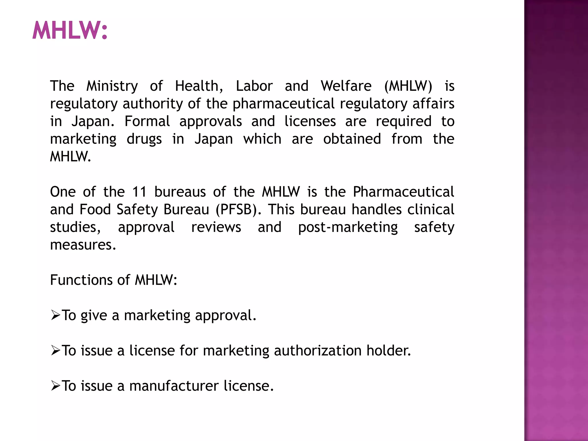The Ministry of Health, Labor and Welfare (MHLW) is
regulatory authority of the pharmaceutical regulatory affairs
in Japan. Formal approvals and licenses are required to
marketing drugs in Japan which are obtained from the
MHLW.

One of the 11 bureaus of the MHLW is the Pharmaceutical
and Food Safety Bureau (PFSB). This bureau handles clinical
studies, approval reviews and post-marketing safety
measures.

Functions of MHLW:

To give a marketing approval.

To issue a license for marketing authorization holder.

To issue a manufacturer license.
 