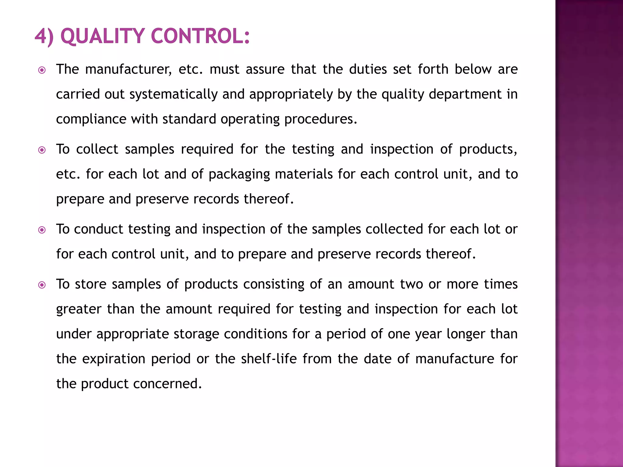    The manufacturer, etc. must assure that the duties set forth below are
    carried out systematically and appropriately by the quality department in
    compliance with standard operating procedures.

   To collect samples required for the testing and inspection of products,
    etc. for each lot and of packaging materials for each control unit, and to
    prepare and preserve records thereof.

   To conduct testing and inspection of the samples collected for each lot or
    for each control unit, and to prepare and preserve records thereof.

   To store samples of products consisting of an amount two or more times
    greater than the amount required for testing and inspection for each lot
    under appropriate storage conditions for a period of one year longer than
    the expiration period or the shelf-life from the date of manufacture for
    the product concerned.
 