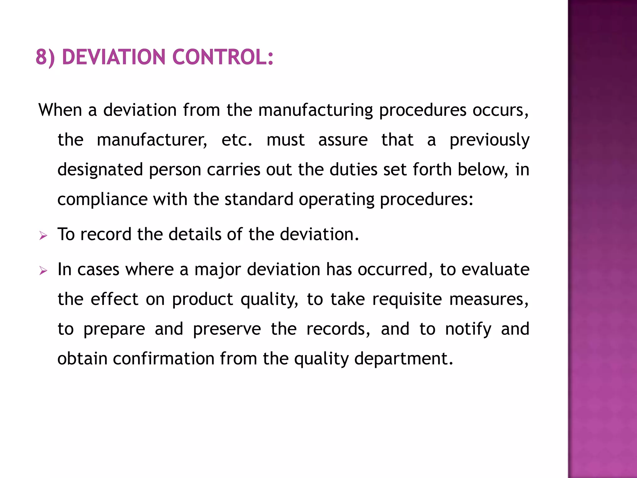 When a deviation from the manufacturing procedures occurs,
    the manufacturer, etc. must assure that a previously
    designated person carries out the duties set forth below, in
    compliance with the standard operating procedures:
   To record the details of the deviation.
   In cases where a major deviation has occurred, to evaluate
    the effect on product quality, to take requisite measures,
    to prepare and preserve the records, and to notify and
    obtain confirmation from the quality department.
 