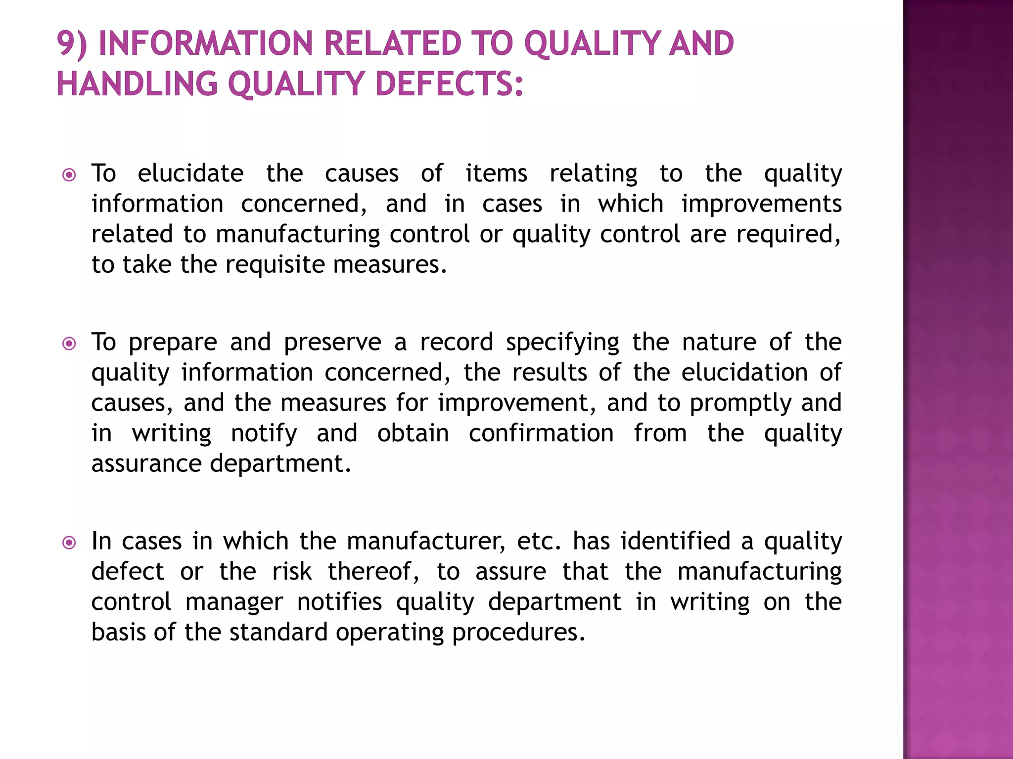    To elucidate the causes of items relating to the quality
    information concerned, and in cases in which improvements
    related to manufacturing control or quality control are required,
    to take the requisite measures.


   To prepare and preserve a record specifying the nature of the
    quality information concerned, the results of the elucidation of
    causes, and the measures for improvement, and to promptly and
    in writing notify and obtain confirmation from the quality
    assurance department.


   In cases in which the manufacturer, etc. has identified a quality
    defect or the risk thereof, to assure that the manufacturing
    control manager notifies quality department in writing on the
    basis of the standard operating procedures.
 