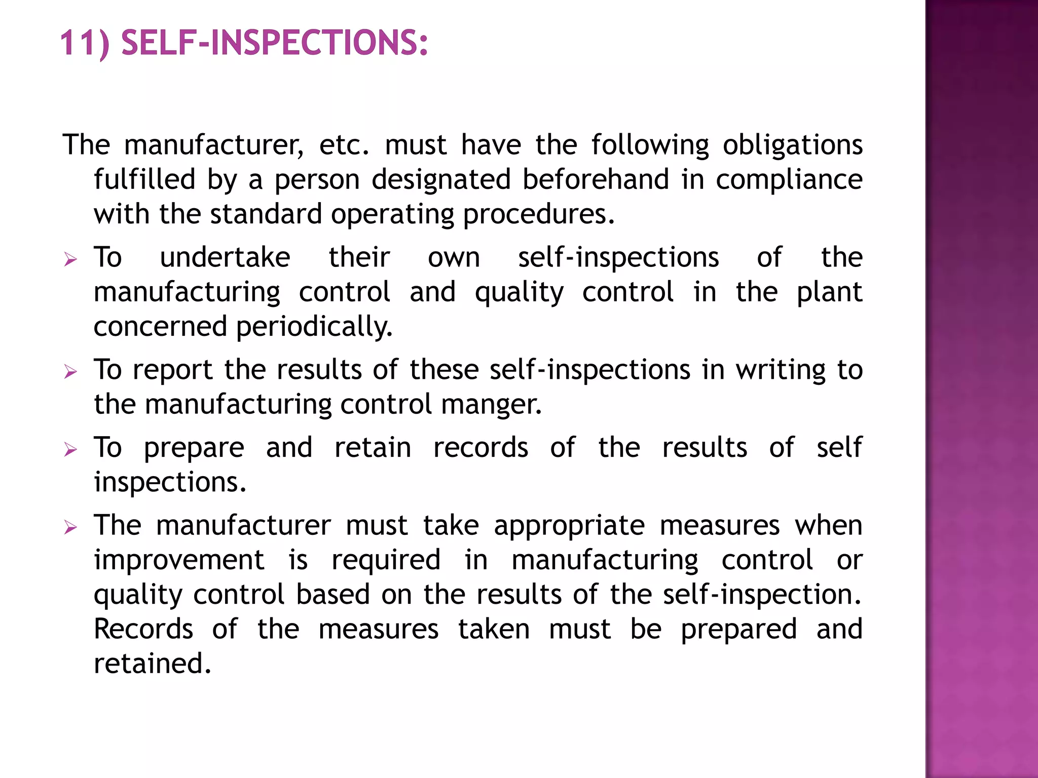 The manufacturer, etc. must have the following obligations
  fulfilled by a person designated beforehand in compliance
  with the standard operating procedures.
 To    undertake their own self-inspections of the
  manufacturing control and quality control in the plant
  concerned periodically.
 To report the results of these self-inspections in writing to
  the manufacturing control manger.
 To prepare and retain records of the results of self
  inspections.
 The manufacturer must take appropriate measures when
  improvement is required in manufacturing control or
  quality control based on the results of the self-inspection.
  Records of the measures taken must be prepared and
  retained.
 