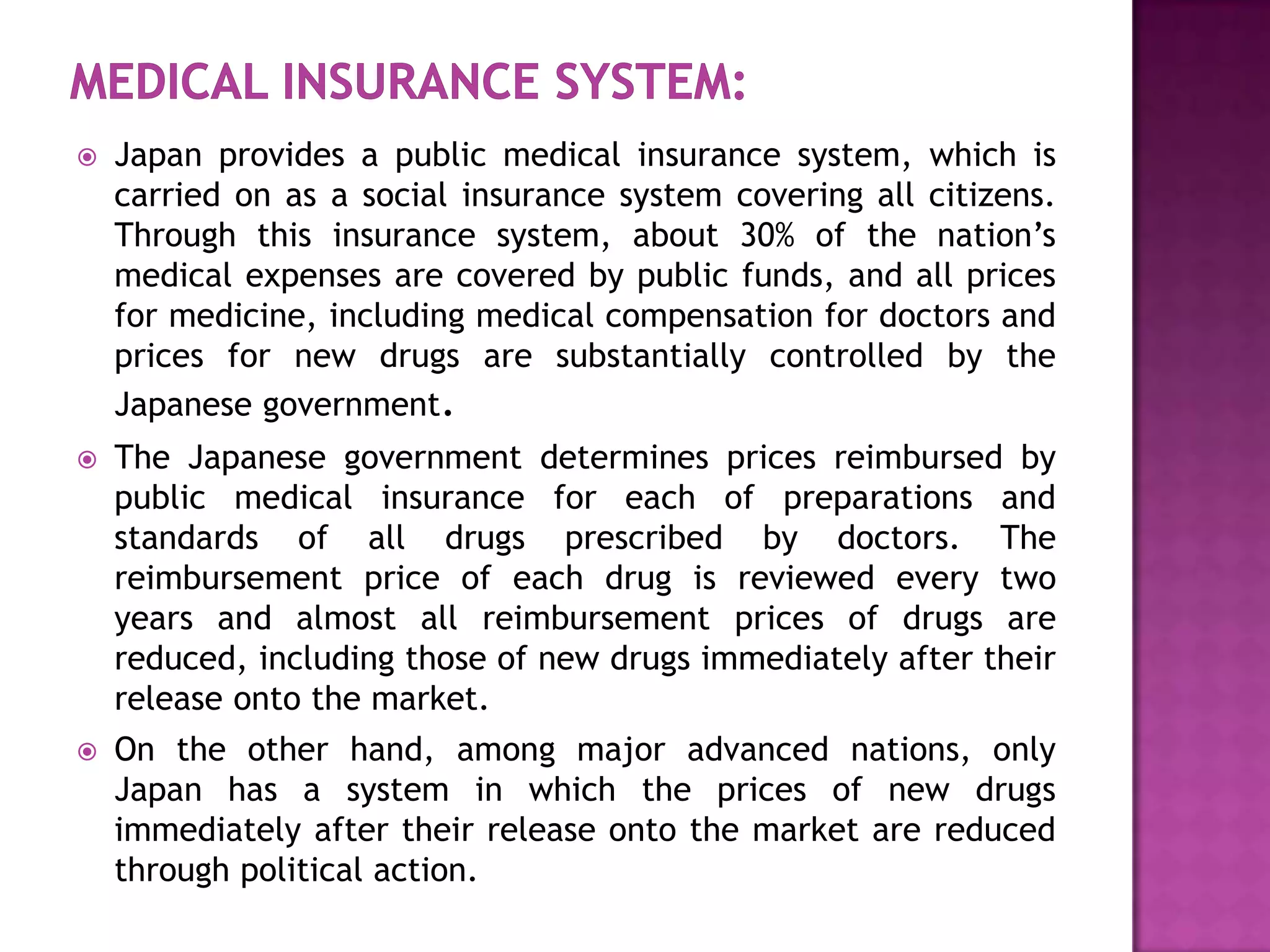    Japan provides a public medical insurance system, which is
    carried on as a social insurance system covering all citizens.
    Through this insurance system, about 30% of the nation’s
    medical expenses are covered by public funds, and all prices
    for medicine, including medical compensation for doctors and
    prices for new drugs are substantially controlled by the
    Japanese government.
   The Japanese government determines prices reimbursed by
    public medical insurance for each of preparations and
    standards of all drugs prescribed by doctors. The
    reimbursement price of each drug is reviewed every two
    years and almost all reimbursement prices of drugs are
    reduced, including those of new drugs immediately after their
    release onto the market.
   On the other hand, among major advanced nations, only
    Japan has a system in which the prices of new drugs
    immediately after their release onto the market are reduced
    through political action.
 