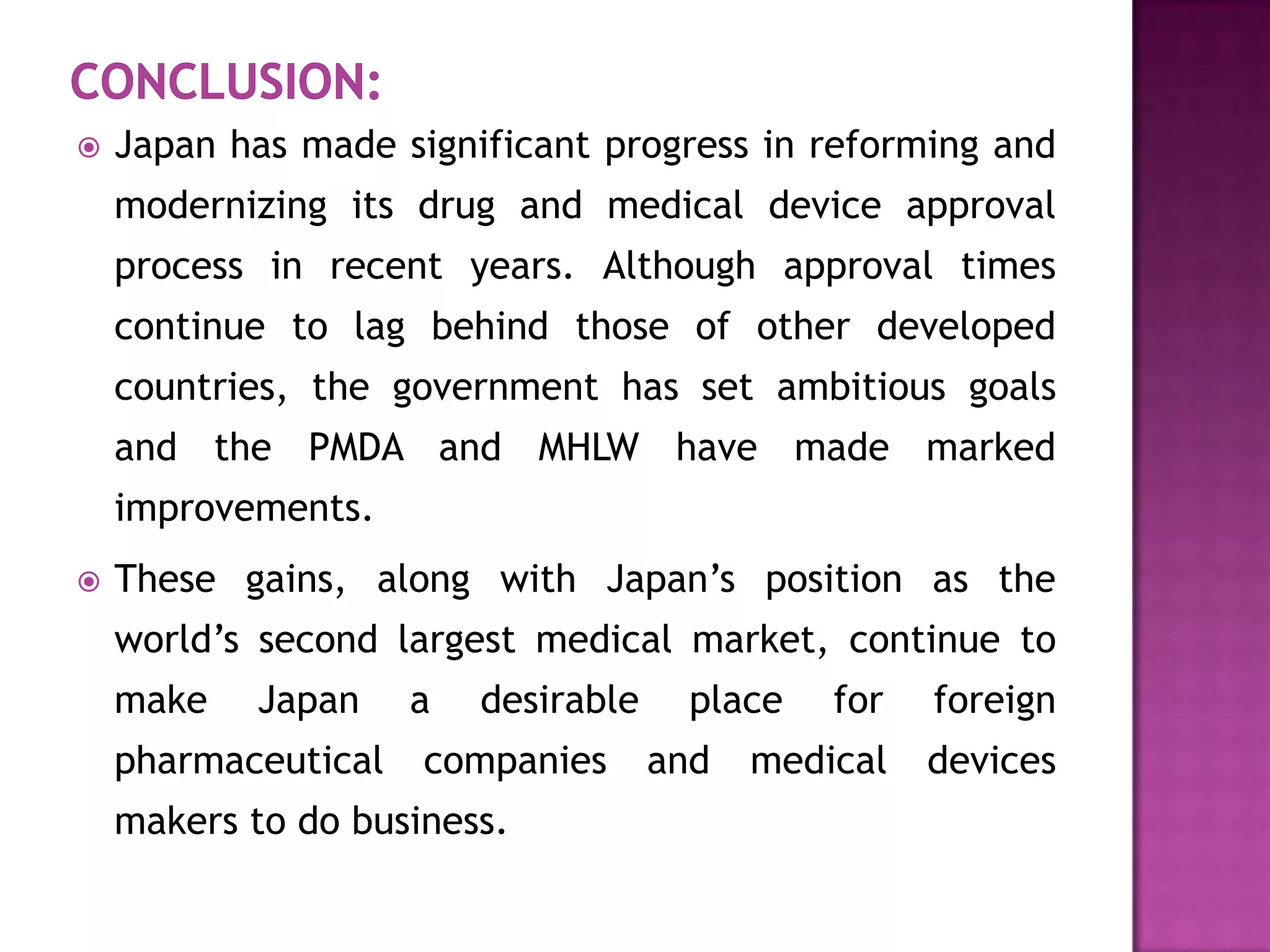    Japan has made significant progress in reforming and
    modernizing its drug and medical device approval
    process in recent years. Although approval times
    continue to lag behind those of other developed
    countries, the government has set ambitious goals
    and the PMDA and MHLW have made marked
    improvements.
   These gains, along with Japan’s position as the
    world’s second largest medical market, continue to
    make   Japan     a   desirable     place   for   foreign
    pharmaceutical   companies       and   medical   devices
    makers to do business.
 