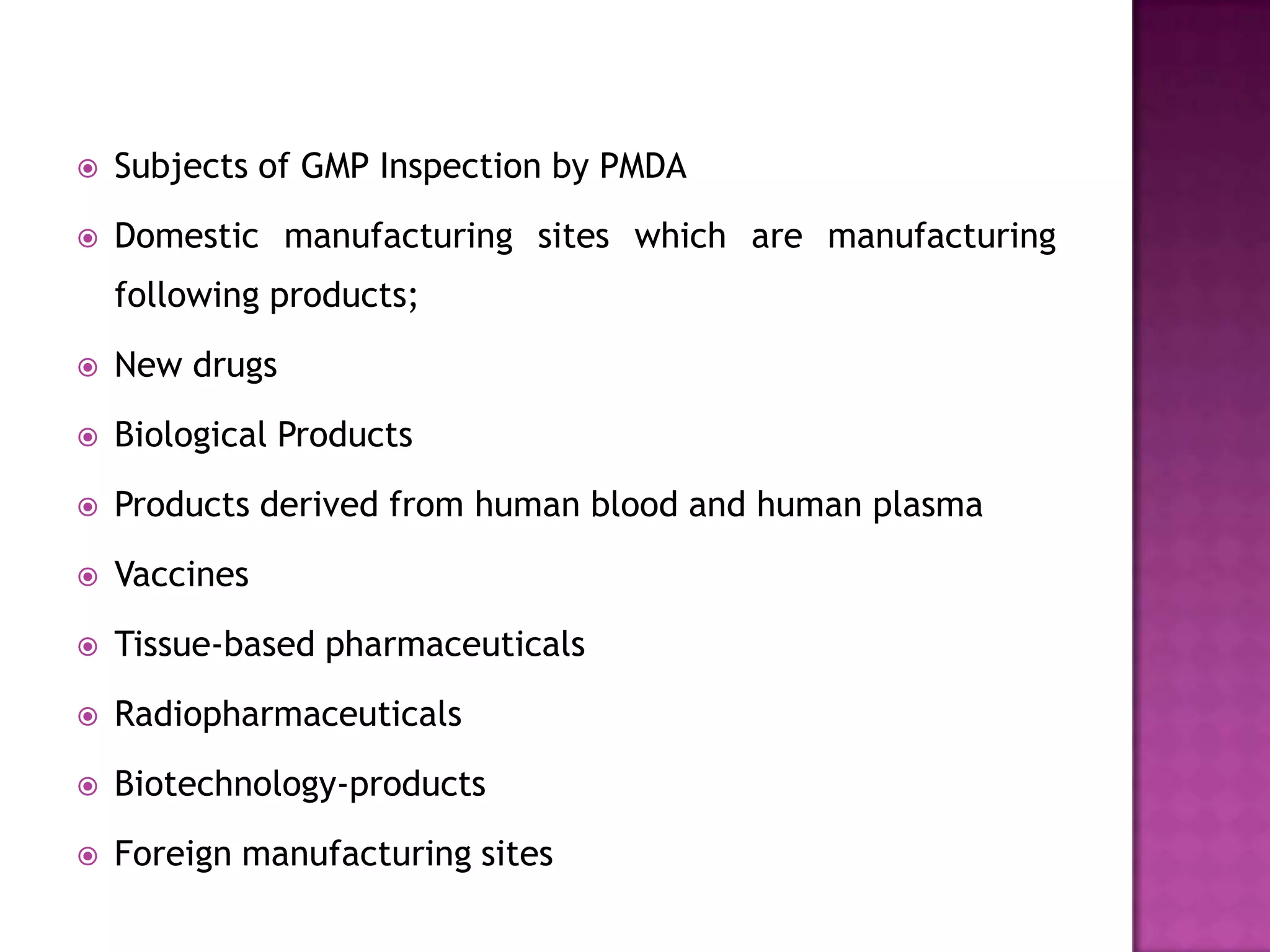    Subjects of GMP Inspection by PMDA
   Domestic manufacturing sites which are manufacturing
    following products;
   New drugs
   Biological Products
   Products derived from human blood and human plasma
   Vaccines
   Tissue-based pharmaceuticals
   Radiopharmaceuticals
   Biotechnology-products
   Foreign manufacturing sites
 