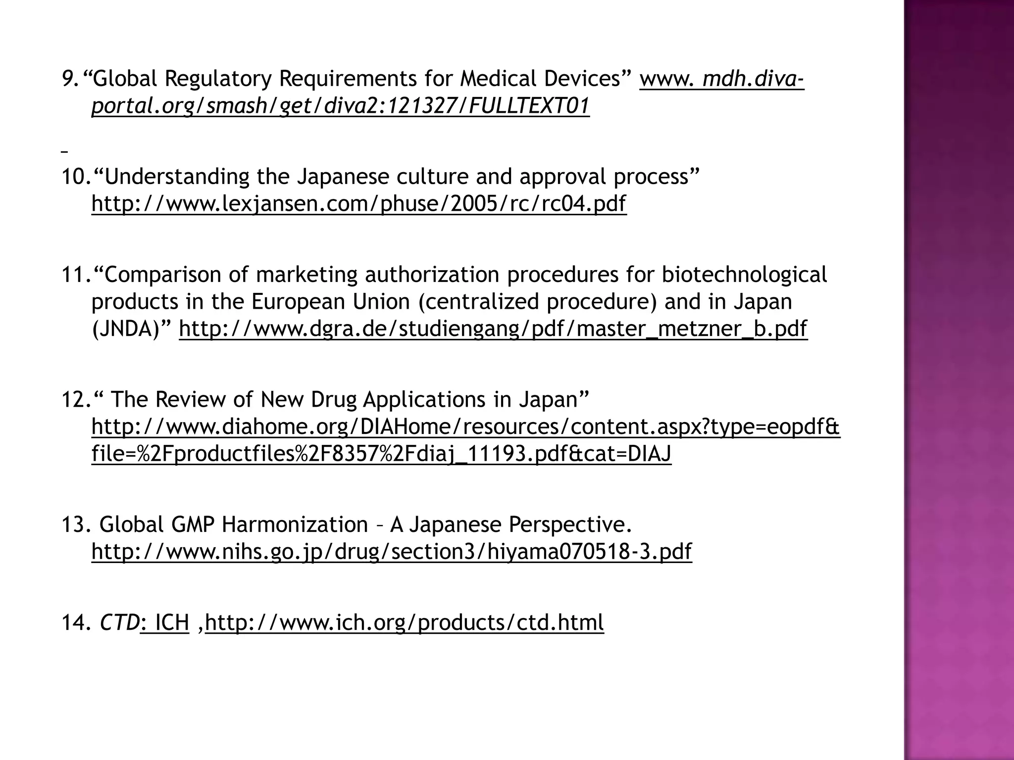 9.“Global Regulatory Requirements for Medical Devices” www. mdh.diva-
   portal.org/smash/get/diva2:121327/FULLTEXT01


10.“Understanding the Japanese culture and approval process”
   http://www.lexjansen.com/phuse/2005/rc/rc04.pdf


11.“Comparison of marketing authorization procedures for biotechnological
   products in the European Union (centralized procedure) and in Japan
   (JNDA)” http://www.dgra.de/studiengang/pdf/master_metzner_b.pdf


12.“ The Review of New Drug Applications in Japan”
   http://www.diahome.org/DIAHome/resources/content.aspx?type=eopdf&
   file=%2Fproductfiles%2F8357%2Fdiaj_11193.pdf&cat=DIAJ


13. Global GMP Harmonization – A Japanese Perspective.
   http://www.nihs.go.jp/drug/section3/hiyama070518-3.pdf


14. CTD: ICH ,http://www.ich.org/products/ctd.html
 